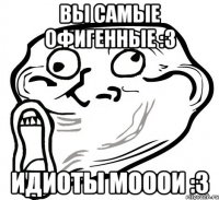 вы самые офигенные :3 идиоты мооои :3