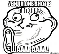 убили one shot в голову? шааараааа!