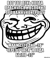 вот тот день когда праснулся и вспонил про важну контрошу "маам сегодна -20" через 3 часа "а тгда было -23"