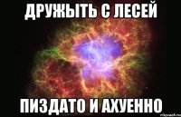 дружыть с лесей пиздато и ахуенно