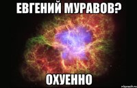 евгений муравов? охуенно