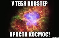 у тебя dubstep просто космос!