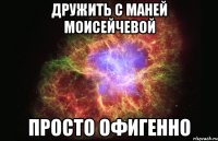 дружить с маней моисейчевой просто офигенно