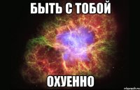 быть с тобой охуенно