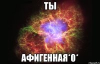 ты афигенная*0*