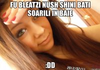 fu bleatzi nush shini bati soarili in baie :dd