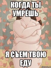 когда ты умрёшь я съем твою еду