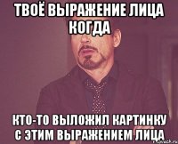 твоё выражение лица когда кто-то выложил картинку с этим выражением лица