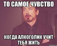 то самое чувство когда алкоголик учит тебя жить