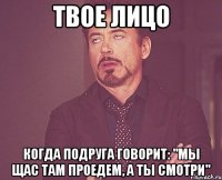 твое лицо когда подруга говорит: "мы щас там проедем, а ты смотри"