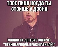 твоё лицо когда ты стоишь у доски училка по алгебре говорит "приховаривай, приховаривай!"