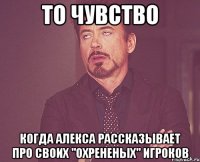 то чувство когда алекса рассказывает про своих "охрененых" игроков