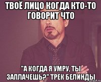 твоё лицо когда кто-то говорит что "а когда я умру, ты заплачешь?" трек белинды