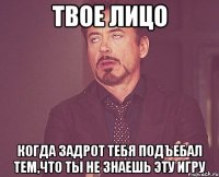 твое лицо когда задрот тебя подъебал тем,что ты не знаешь эту игру