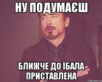 ну подумаєш ближче до їбала приставлена