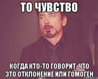 то чувство когда кто-то говорит, что это отклонение или гомоген