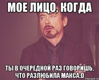 мое лицо, когда ты в очередной раз говоришь, что разлюбила макса:d