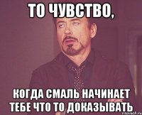 то чувство, когда смаль начинает тебе что то доказывать