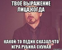 твоё выражение лица,когда какой-то педик сказал,что игра рубина скуная