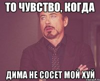 то чувство, когда дима не сосет мой хуй