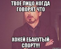 твое лицо когда говорят что хокей ебанутый спорт!!!