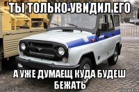 ты только увидил его а уже думаещ куда будеш бежать