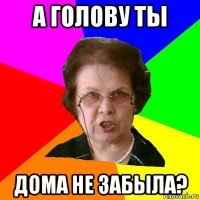 а голову ты дома не забыла?