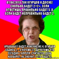 01.04.2013 так огурцов к доске! сколько будет 2+2=.. если ответишь правильно будет 5, а если будет неправильно будет 2. ураааааа!!! будет конечно же 4, огурцов садись 2, - а почему 2? да потому что сегодня 1 апреля, считается день наоборот, ну значит 5 это будет 2