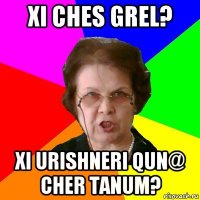 xi ches grel? xi urishneri qun@ cher tanum?