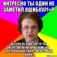 интресно ты один не заметил ошибку?!=0 ах если не заметил то ты неуч!!!ха-ха-ха-ха и также на контрольном!!!я по смеюсь над вами!