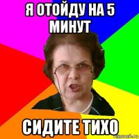 я отойду на 5 минут сидите тихо