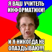 я ваш учитель информатики! и я никогда не опаздываю!!!