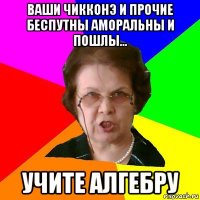 ваши чикконэ и прочие беспутны аморальны и пошлы... учите алгебру