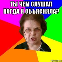 ты чем слушал когда я объясняла? 