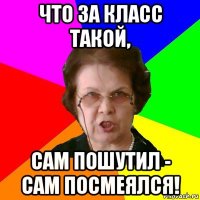 что за класс такой, сам пошутил - сам посмеялся!