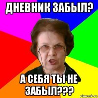 дневник забыл? а себя ты не забыл???