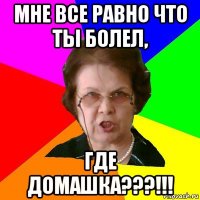 мне все равно что ты болел, где домашка???!!!