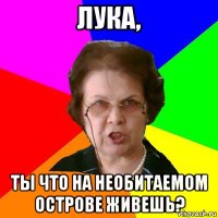 лука, ты что на необитаемом острове живешь?