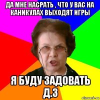 да мне насрать , что у вас на каникулах выходят игры я буду задовать д.з