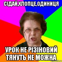 сідай,хлопце,одиниця урок не різіновий тянуть не можна