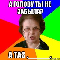 а голову ты не забыла? а таз ,_____,