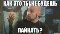 как это ты не будешь лайкать?