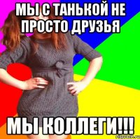 мы с танькой не просто друзья мы коллеги!!!