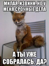 милая, извини, но у меня срочные дела а ты уже собралась, да?