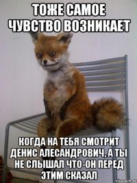 тоже самое чувство возникает когда на тебя смотрит денис алесандрович, а ты не слышал что-он перед этим сказал