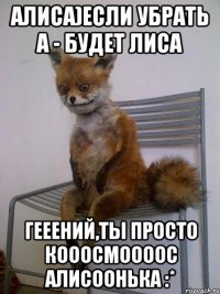 алиса)если убрать а - будет лиса гееений,ты просто кооосмоооос алисоонька :*