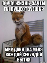 о-у-о! жизнь, зачем ты существуешь? мир давит на меня каждой секундой бытия