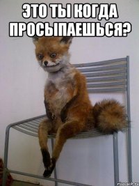 это ты когда просыпаешься? 