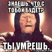 знаешь, что с тобой будет? ты умрешь.