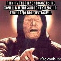 я вижу тебя насквозь..ты не хочешь меня заносить в чс..но тебе надо вые*нуться!!! 